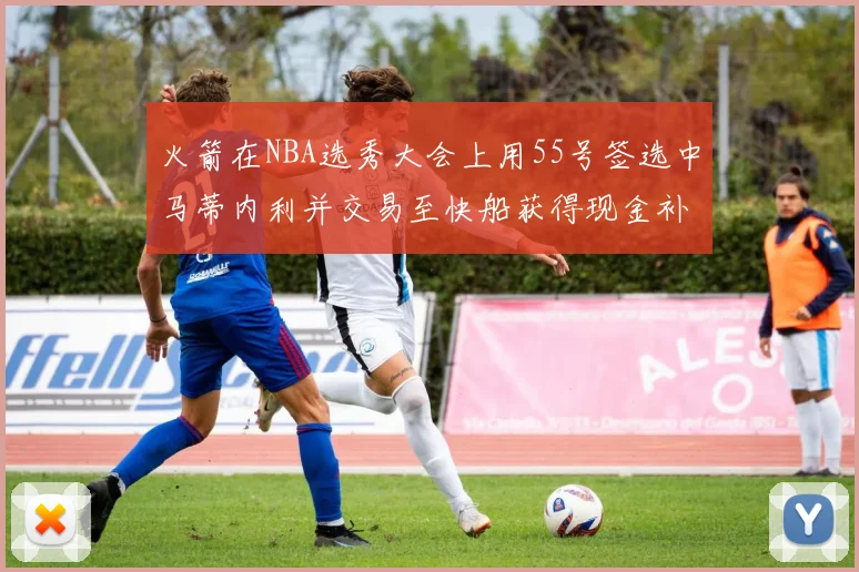 火箭在NBA选秀大会上用55号签选中马蒂内利并交易至快船获得现金补偿