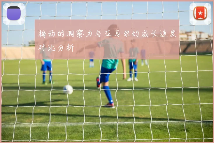 梅西的洞察力与亚马尔的成长速度对比分析