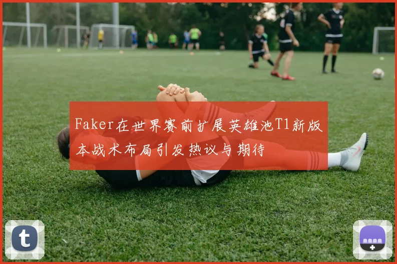 Faker在世界赛前扩展英雄池T1新版本战术布局引发热议与期待