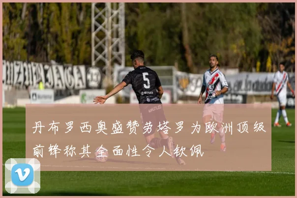丹布罗西奥盛赞劳塔罗为欧洲顶级前锋称其全面性令人钦佩