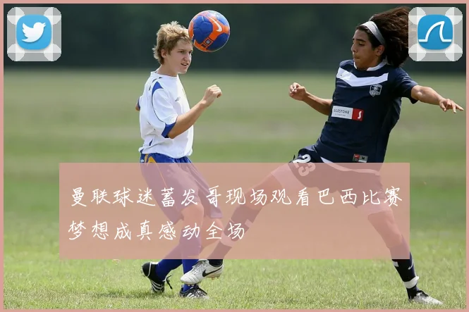 曼联球迷蓄发哥现场观看巴西比赛梦想成真感动全场