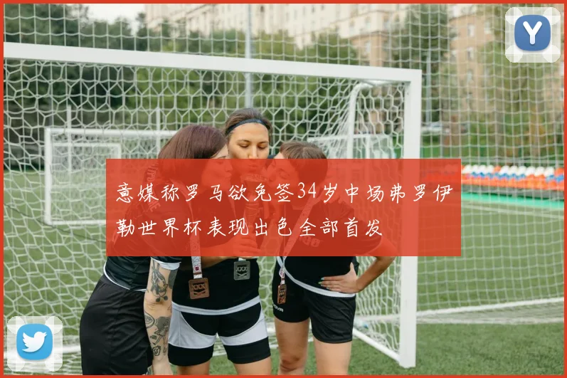 意媒称罗马欲免签34岁中场弗罗伊勒世界杯表现出色全部首发