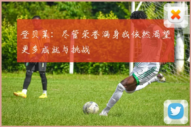 登贝莱：尽管荣誉满身我依然渴望更多成就与挑战