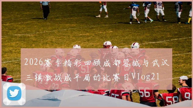 2026赛季精彩回顾成都蓉城与武汉三镇激战成平局的比赛日Vlog21