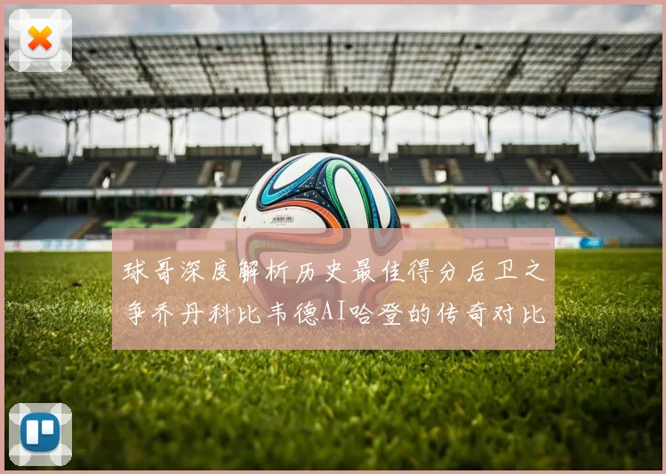 球哥深度解析历史最佳得分后卫之争乔丹科比韦德AI哈登的传奇对比