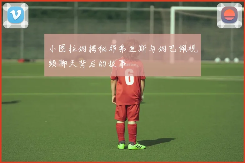 小图拉姆揭秘邓弗里斯与姆巴佩视频聊天背后的故事