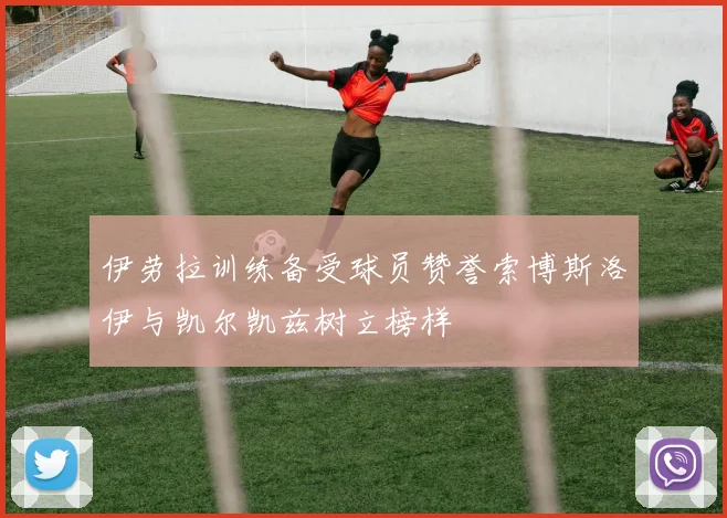 伊劳拉训练备受球员赞誉索博斯洛伊与凯尔凯兹树立榜样