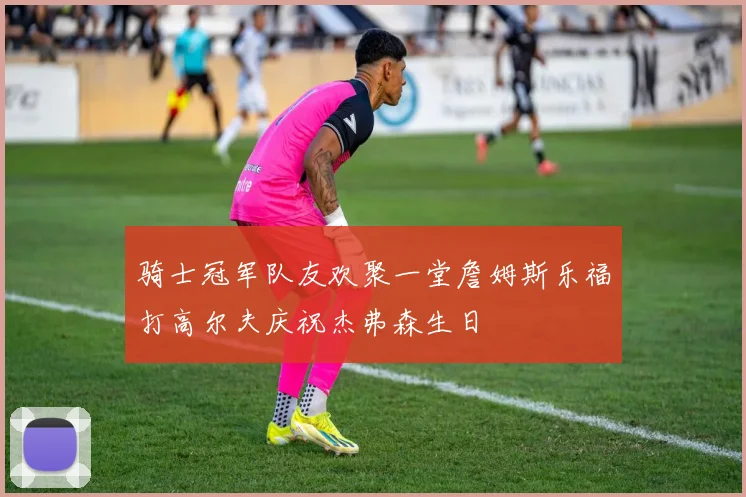 骑士冠军队友欢聚一堂詹姆斯乐福打高尔夫庆祝杰弗森生日