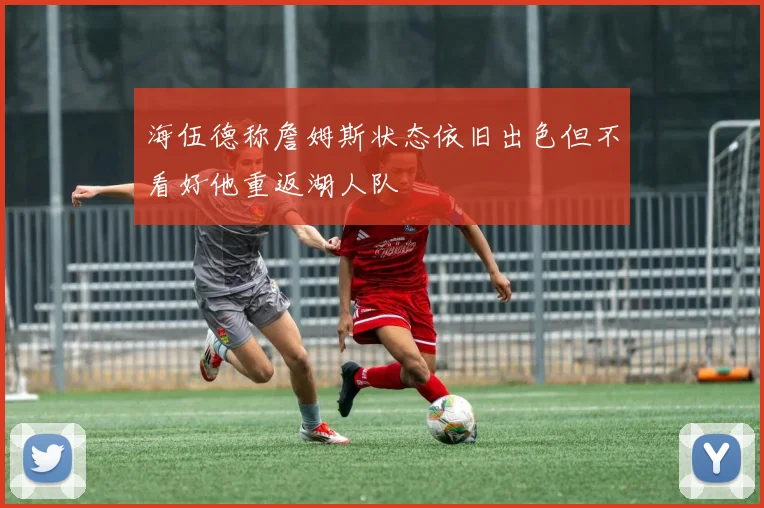 海伍德称詹姆斯状态依旧出色但不看好他重返湖人队