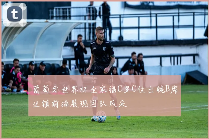 葡萄牙世界杯全家福C罗C位出镜B席坐镇前排展现团队风采