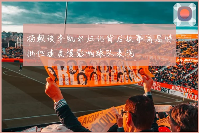 杨毅谈李凯尔归化背后故事高层特批但速度慢影响球队表现
