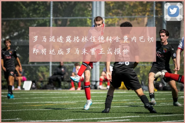 罗马诺透露格林伍德转会费内巴切即将达成罗马未曾正式报价